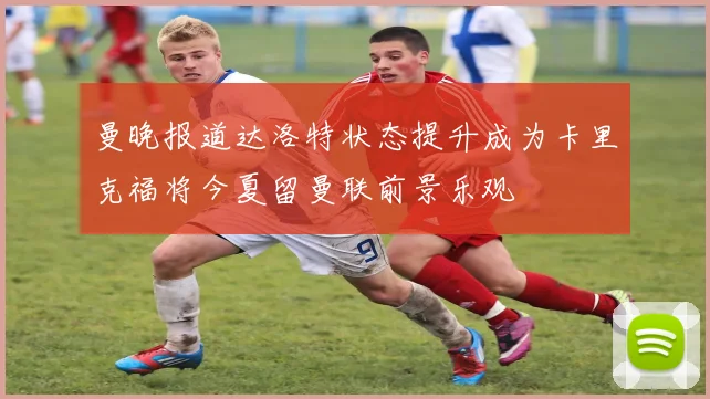 曼晚报道达洛特状态提升成为卡里克福将今夏留曼联前景乐观