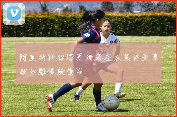 阿里纳斯称塔图姆若在灰熊将受尊敬如雕像般崇高