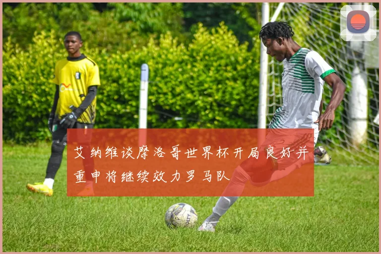 艾纳维谈摩洛哥世界杯开局良好并重申将继续效力罗马队
