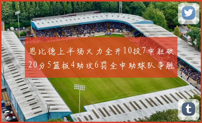 恩比德上半场火力全开10投7中狂砍20分5篮板4助攻6罚全中助球队争胜