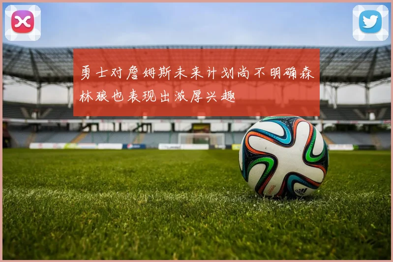 勇士对詹姆斯未来计划尚不明确森林狼也表现出浓厚兴趣