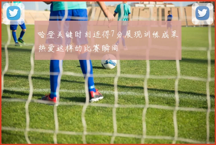 哈登关键时刻连得7分展现训练成果热爱这样的比赛瞬间