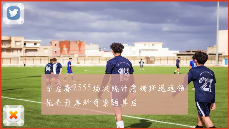 季后赛2555场次统计詹姆斯遥遥领先乔丹库科奇紧随其后