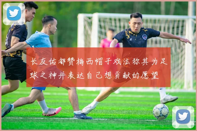 长友佑都赞梅西帽子戏法称其为足球之神并表达自己想贡献的愿望