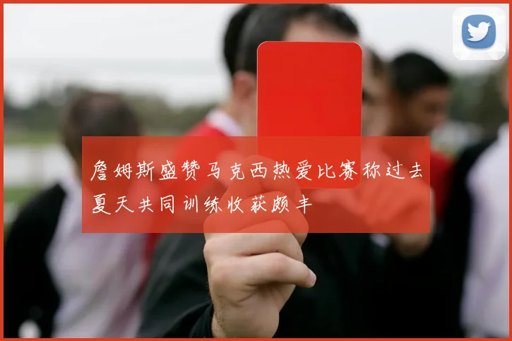 詹姆斯盛赞马克西热爱比赛称过去夏天共同训练收获颇丰
