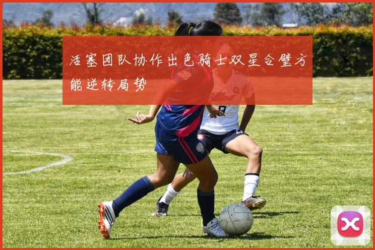 活塞团队协作出色骑士双星合璧方能逆转局势