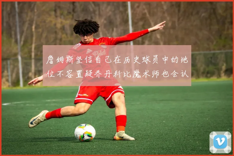 詹姆斯坚信自己在历史球员中的地位不容置疑乔丹科比魔术师也会认同