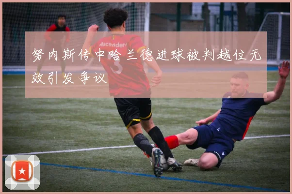 努内斯传中哈兰德进球被判越位无效引发争议