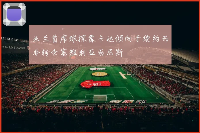 米兰首席球探蒙卡达倾向于续约而非转会塞维利亚或尼斯