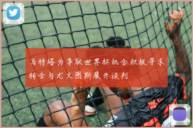 马特塔为争取世界杯机会积极寻求转会与尤文图斯展开谈判