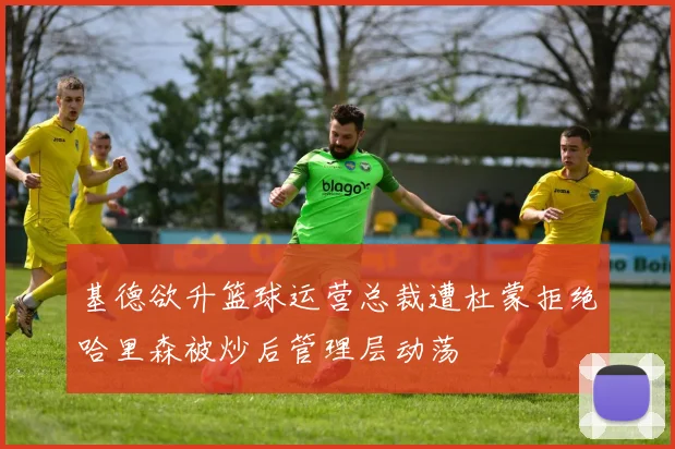 基德欲升篮球运营总裁遭杜蒙拒绝哈里森被炒后管理层动荡