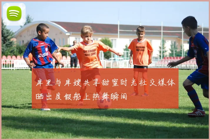 库里与库嫂共享甜蜜时光社交媒体晒出度假船上热舞瞬间