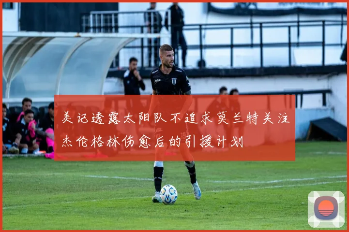 美记透露太阳队不追求莫兰特关注杰伦格林伤愈后的引援计划