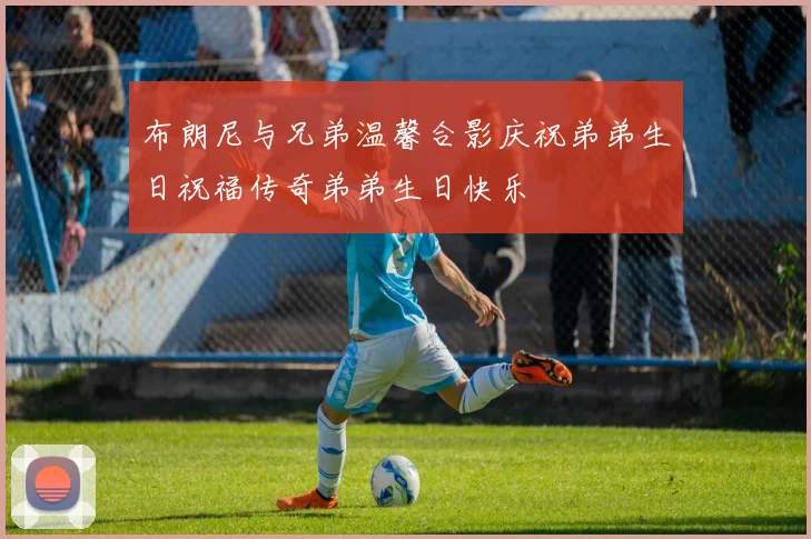 布朗尼与兄弟温馨合影庆祝弟弟生日祝福传奇弟弟生日快乐