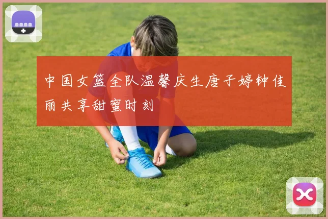 中国女篮全队温馨庆生唐子婷钟佳丽共享甜蜜时刻