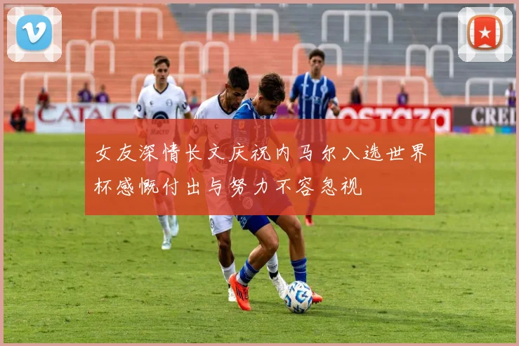 女友深情长文庆祝内马尔入选世界杯感慨付出与努力不容忽视