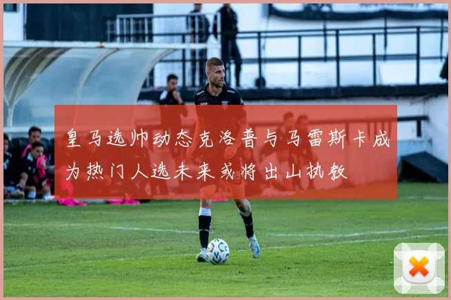 皇马选帅动态克洛普与马雷斯卡成为热门人选未来或将出山执教