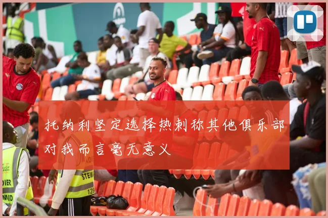 托纳利坚定选择热刺称其他俱乐部对我而言毫无意义