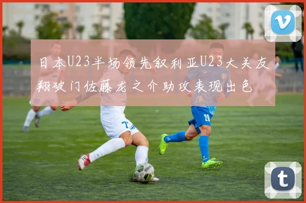 日本U23半场领先叙利亚U23大关友翔破门佐藤龙之介助攻表现出色