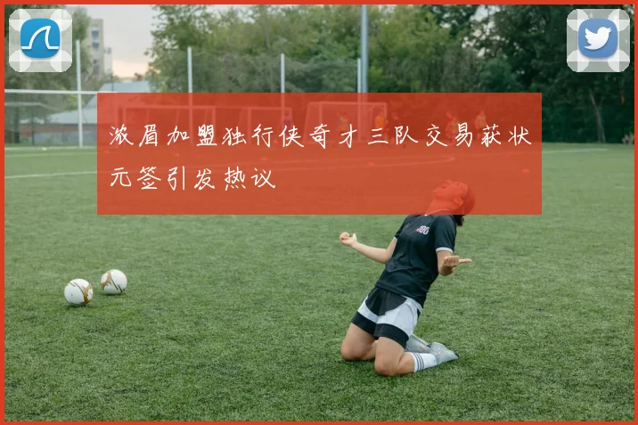 浓眉加盟独行侠奇才三队交易获状元签引发热议