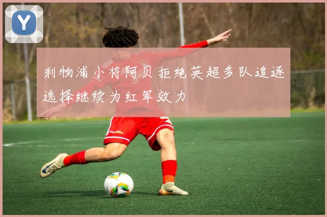 利物浦小将阿贝拒绝英超多队追逐选择继续为红军效力