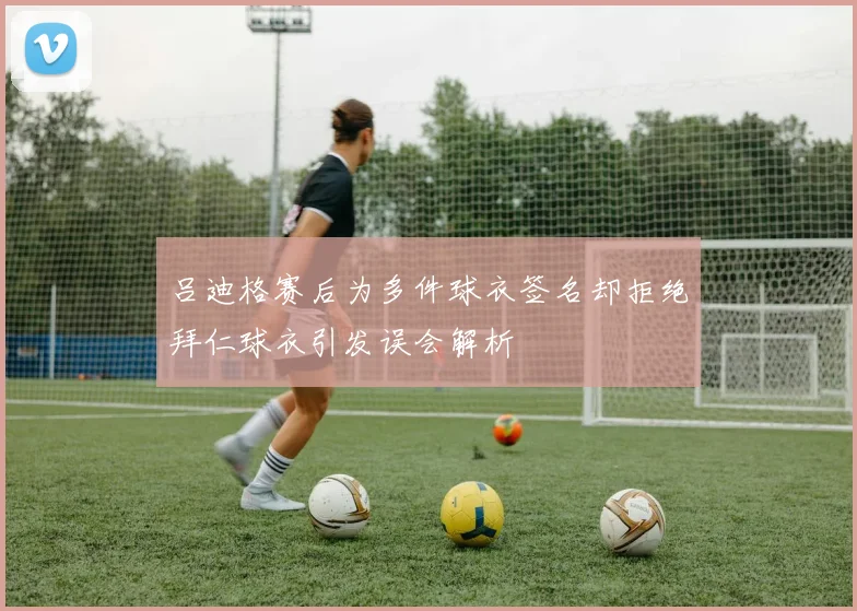 吕迪格赛后为多件球衣签名却拒绝拜仁球衣引发误会解析