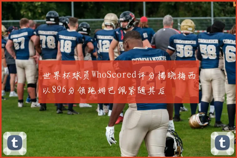 世界杯球员WhoScored评分揭晓梅西以896分领跑姆巴佩紧随其后