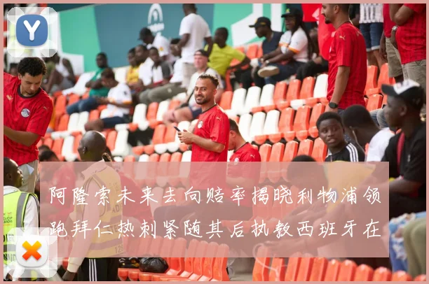 阿隆索未来去向赔率揭晓利物浦领跑拜仁热刺紧随其后执教西班牙在列